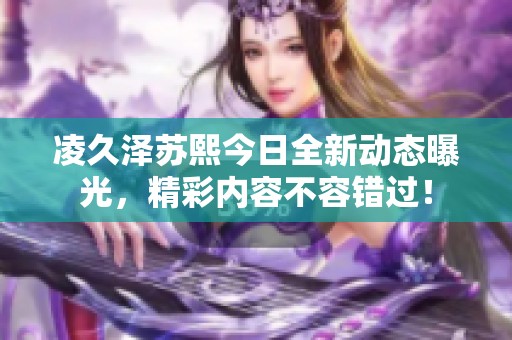 凌久泽苏熙今日全新动态曝光，精彩内容不容错过！