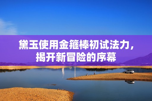 黛玉使用金箍棒初试法力，揭开新冒险的序幕