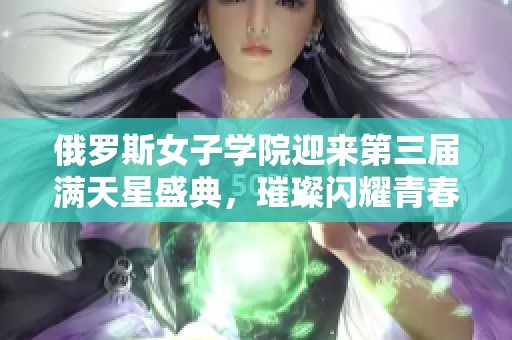 俄罗斯女子学院迎来第三届满天星盛典，璀璨闪耀青春梦想