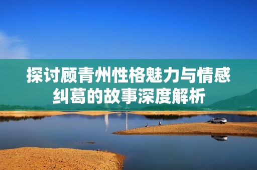 探讨顾青州性格魅力与情感纠葛的故事深度解析