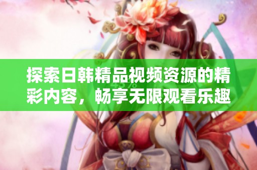探索日韩精品视频资源的精彩内容，畅享无限观看乐趣