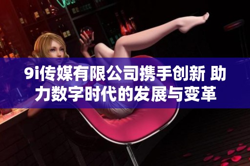9i传媒有限公司携手创新 助力数字时代的发展与变革