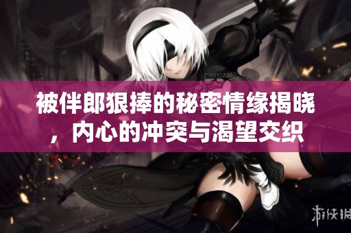被伴郎狠捧的秘密情缘揭晓，内心的冲突与渴望交织