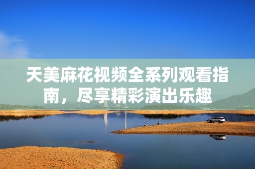 天美麻花视频全系列观看指南，尽享精彩演出乐趣
