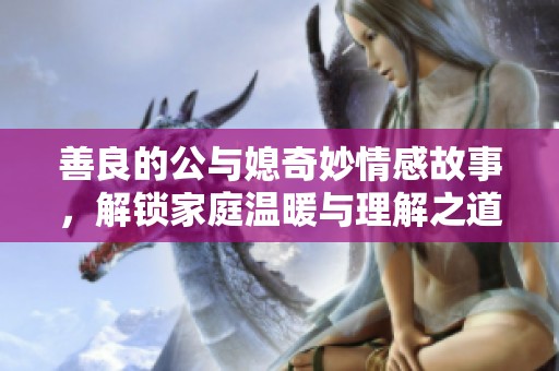 善良的公与媳奇妙情感故事，解锁家庭温暖与理解之道