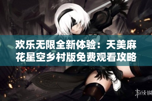 欢乐无限全新体验：天美麻花星空乡村版免费观看攻略分享