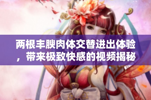 两根丰腴肉体交替进出体验，带来极致快感的视频揭秘