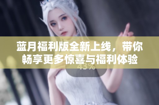 蓝月福利版全新上线，带你畅享更多惊喜与福利体验