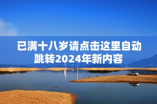 已满十八岁请点击这里自动跳转2024年新内容