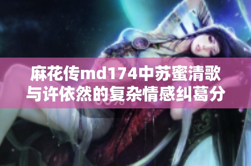 麻花传md174中苏蜜清歌与许依然的复杂情感纠葛分析
