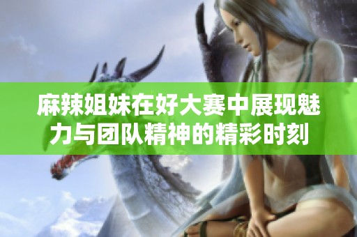 麻辣姐妹在好大赛中展现魅力与团队精神的精彩时刻
