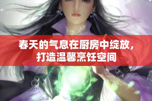 春天的气息在厨房中绽放，打造温馨烹饪空间