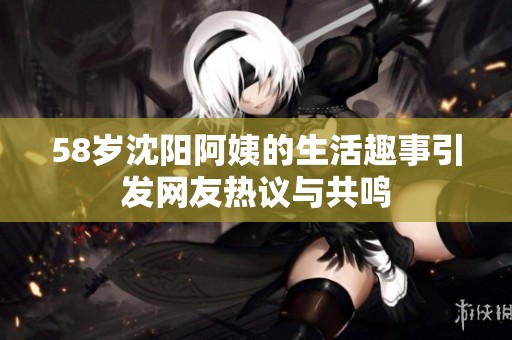 58岁沈阳阿姨的生活趣事引发网友热议与共鸣