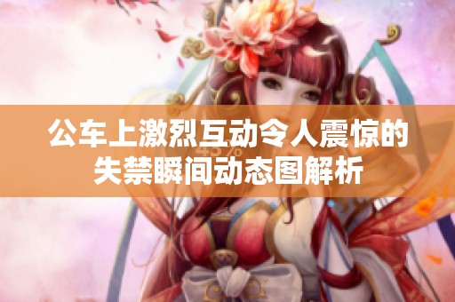 公车上激烈互动令人震惊的失禁瞬间动态图解析