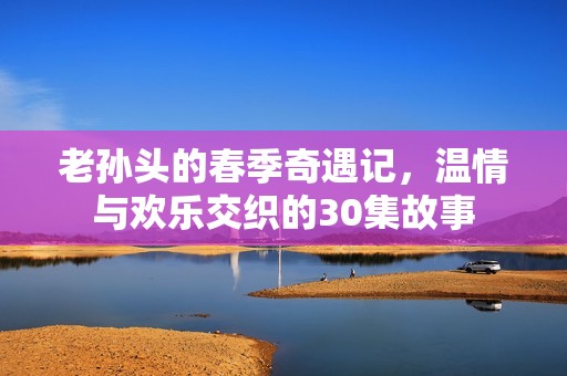 老孙头的春季奇遇记，温情与欢乐交织的30集故事