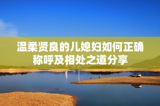 温柔贤良的儿媳妇如何正确称呼及相处之道分享