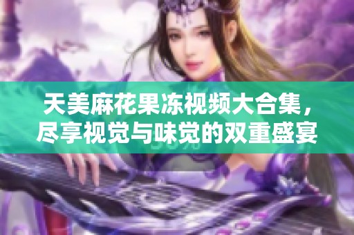 天美麻花果冻视频大合集，尽享视觉与味觉的双重盛宴