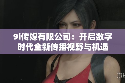9i传媒有限公司：开启数字时代全新传播视野与机遇