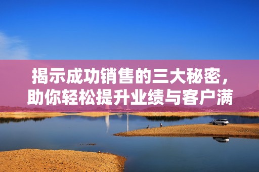 揭示成功销售的三大秘密，助你轻松提升业绩与客户满意度