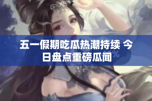 五一假期吃瓜热潮持续 今日盘点重磅瓜闻