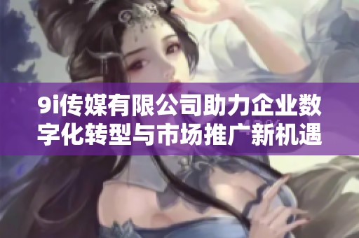 9i传媒有限公司助力企业数字化转型与市场推广新机遇