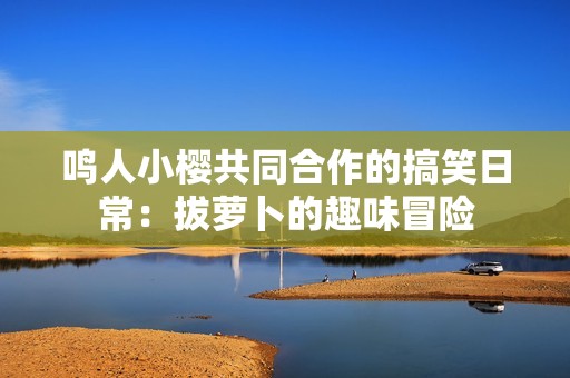 鸣人小樱共同合作的搞笑日常：拔萝卜的趣味冒险