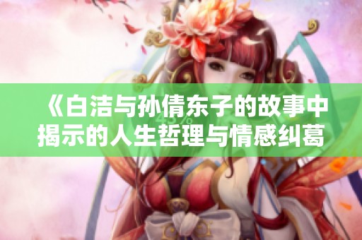 《白洁与孙倩东子的故事中揭示的人生哲理与情感纠葛》