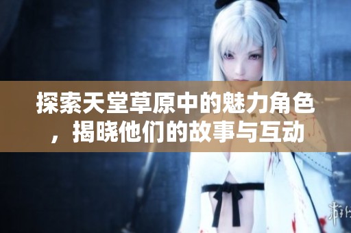 探索天堂草原中的魅力角色，揭晓他们的故事与互动