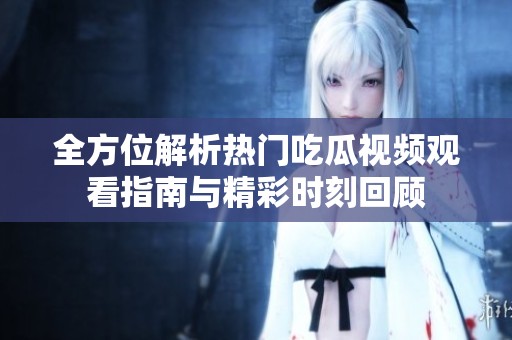 全方位解析热门吃瓜视频观看指南与精彩时刻回顾