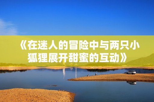 《在迷人的冒险中与两只小狐狸展开甜蜜的互动》