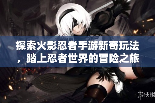 探索火影忍者手游新奇玩法，踏上忍者世界的冒险之旅！