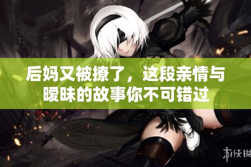 后妈又被撩了，这段亲情与暧昧的故事你不可错过