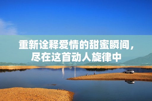 重新诠释爱情的甜蜜瞬间，尽在这首动人旋律中
