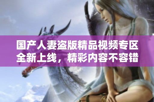 国产人妻盗版精品视频专区全新上线，精彩内容不容错过
