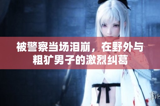 被警察当场泪崩，在野外与粗犷男子的激烈纠葛