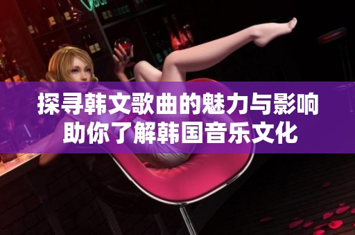 探寻韩文歌曲的魅力与影响 助你了解韩国音乐文化