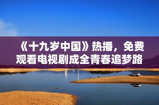 《十九岁中国》热播，免费观看电视剧成全青春追梦路
