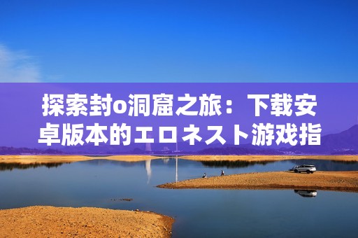 探索封o洞窟之旅：下载安卓版本的エロネスト游戏指南