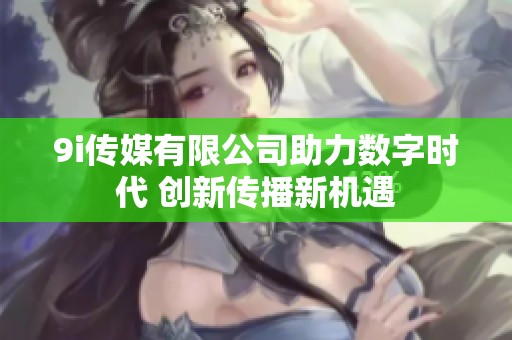 9i传媒有限公司助力数字时代 创新传播新机遇