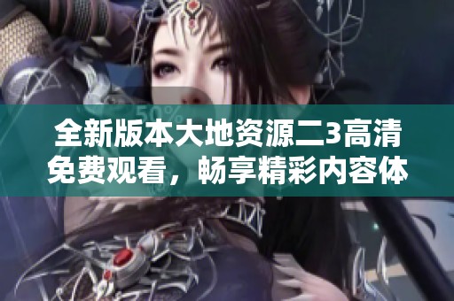 全新版本大地资源二3高清免费观看，畅享精彩内容体验