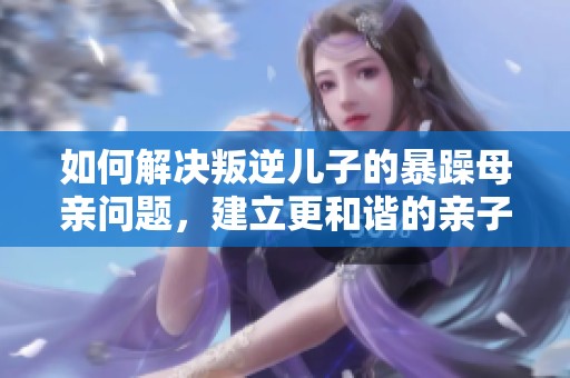 如何解决叛逆儿子的暴躁母亲问题，建立更和谐的亲子关系