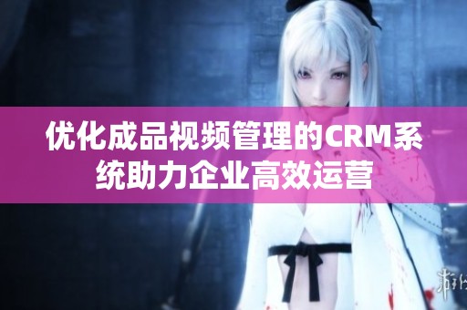 优化成品视频管理的CRM系统助力企业高效运营