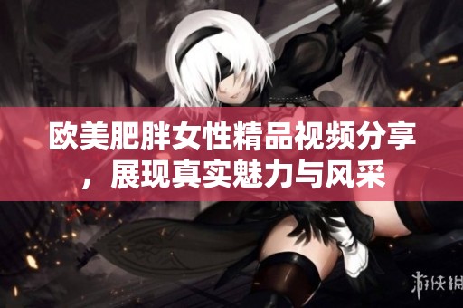 欧美肥胖女性精品视频分享，展现真实魅力与风采