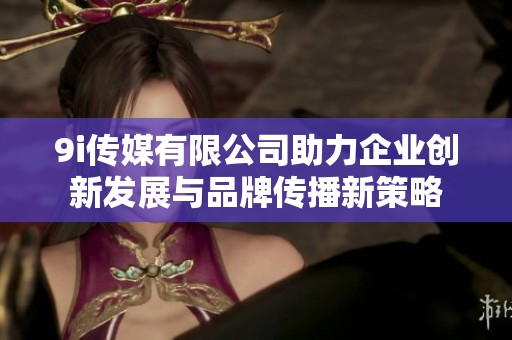 9i传媒有限公司助力企业创新发展与品牌传播新策略