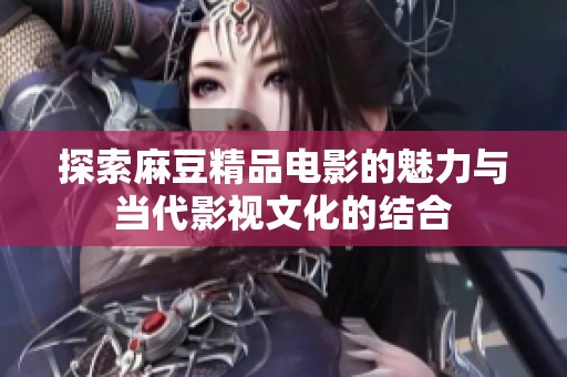 探索麻豆精品电影的魅力与当代影视文化的结合
