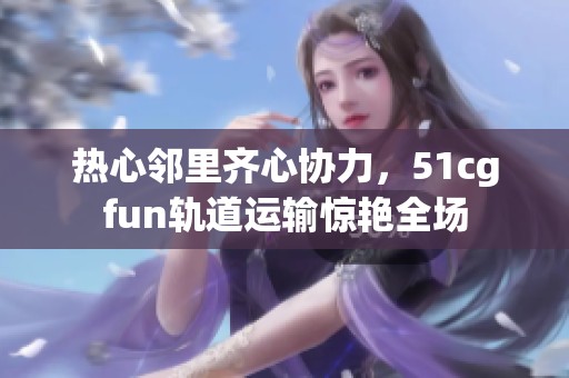 热心邻里齐心协力，51cgfun轨道运输惊艳全场