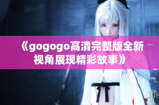 《gogogo高清完整版全新视角展现精彩故事》