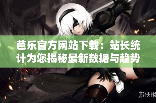 芭乐官方网站下载：站长统计为您揭秘最新数据与趋势