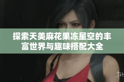 探索天美麻花果冻星空的丰富世界与趣味搭配大全