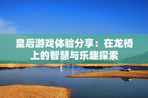 皇后游戏体验分享：在龙椅上的智慧与乐趣探索